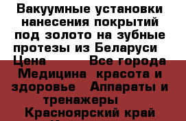 Вакуумные установки нанесения покрытий под золото на зубные протезы из Беларуси › Цена ­ 100 - Все города Медицина, красота и здоровье » Аппараты и тренажеры   . Красноярский край,Кайеркан г.